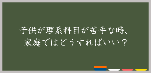 子供が理系科目が苦手な時、家庭ではどうせすればいい？